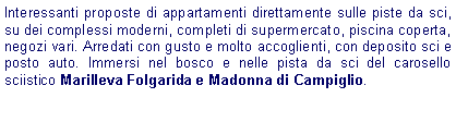 Casella di testo: Interessanti proposte di appartamenti direttamente sulle piste da sci, su dei complessi moderni, completi di supermercato, piscina coperta, negozi vari. Arredati con gusto e molto accoglienti, con deposito sci e posto auto. Immersi nel bosco e nelle pista da sci del carosello sciistico Marilleva Folgarida e Madonna di Campiglio. 