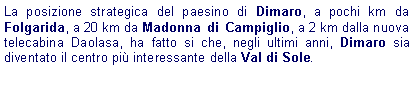 Casella di testo: La posizione strategica del paesino di Dimaro, a pochi km da Folgarida, a 20 km da Madonna di Campiglio, a 2 km dalla nuova telecabina Daolasa, ha fatto si che, negli ultimi anni, Dimaro sia diventato il centro pi interessante della Val di Sole.